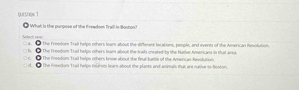 What is the purpose of the Freedom Trail in Boston?
Select one:
a. The Freedom Trail helps others learn about the different locations, people, and events of the American Revolution.
b. ● The Freedom Trail helps others learn about the trails created by the Native Americans in that area.
c. The Freedom Trail helps others know about the final battle of the American Revolution.
d. ● The Freedom Trail helps tourists learn about the plants and animals that are native to Boston.