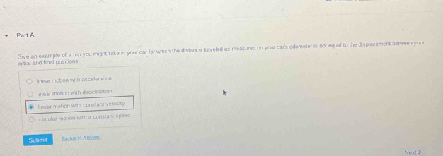 Give an example of a trip you might take in your car for which the distance traveled as measured on your car's odometer is not equal to the displacement between your
initial and final positions
finear motion with acceleration
linear motion with deceleration
linear motion with constant velocity
circular motion with a constant speed
Submit Request Answer
Next>