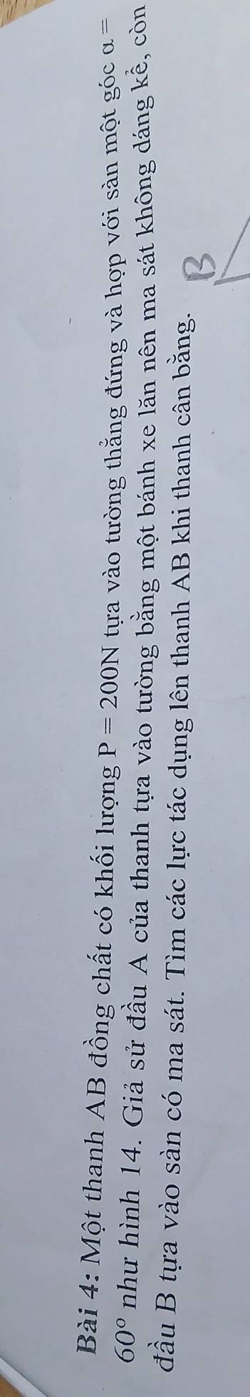 Một thanh AB đồng chất có khối lượng P=200N tựa vào tường thắng đứng và hợp với sàn một góc alpha =
60° như hình 14. Giả sử đầu A của thanh tựa vào tường bằng một bánh xe lăn nên ma sát không dáng kể, còn 
đầu B tựa vào sàn có ma sát. Tìm các lực tác dụng lên thanh AB khi thanh cân bằng.
