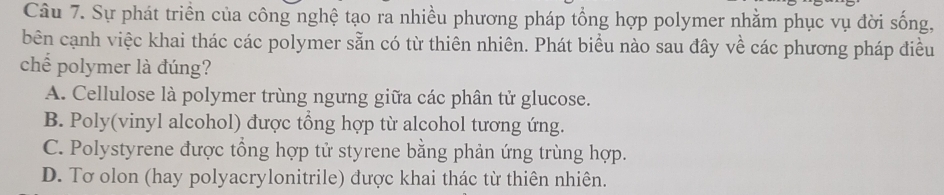 Sự phát triển của công nghệ tạo ra nhiều phương pháp tổng hợp polymer nhằm phục vụ đời sống,
bên cạnh việc khai thác các polymer sẵn có từ thiên nhiên. Phát biểu nào sau đây về các phương pháp điều
chế polymer là đúng?
A. Cellulose là polymer trùng ngưng giữa các phân tử glucose.
B. Poly(vinyl alcohol) được tổng hợp từ alcohol tương ứng.
C. Polystyrene được tổng hợp tử styrene bằng phản ứng trùng hợp.
D. Tơ olon (hay polyacrylonitrile) được khai thác từ thiên nhiên.