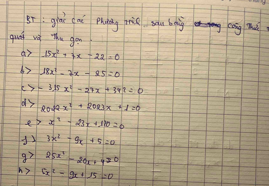 Bī:giāī cai Phàáng miǔ sāu bgig cāng mhu 
quat và thu gon 
ar 15x^2+7x-22=0
6) 18x^2-7x-25=0
-315x^2-27x+342=0
dy 2022x^2+2023x+1=0
e>x^2-23x+120=0
3x^2-9x+5=0
25x^2-20x+4=0
h y 5x^2-9x+15=0