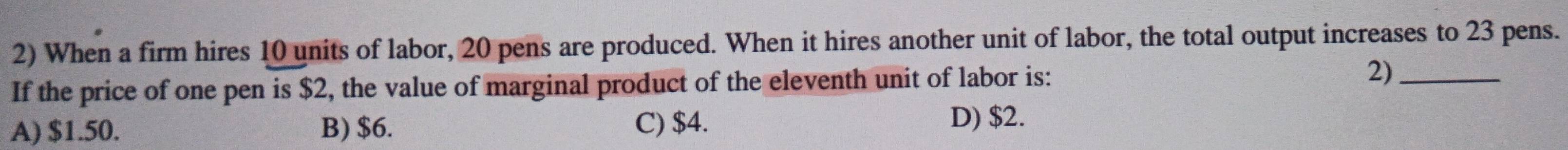 When a firm hires 10 units of labor, 20 pens are produced. When it hires another unit of labor, the total output increases to 23 pens.
If the price of one pen is $2, the value of marginal product of the eleventh unit of labor is: 2)_
A) $1.50. B) $6. C) $4. D) $2.