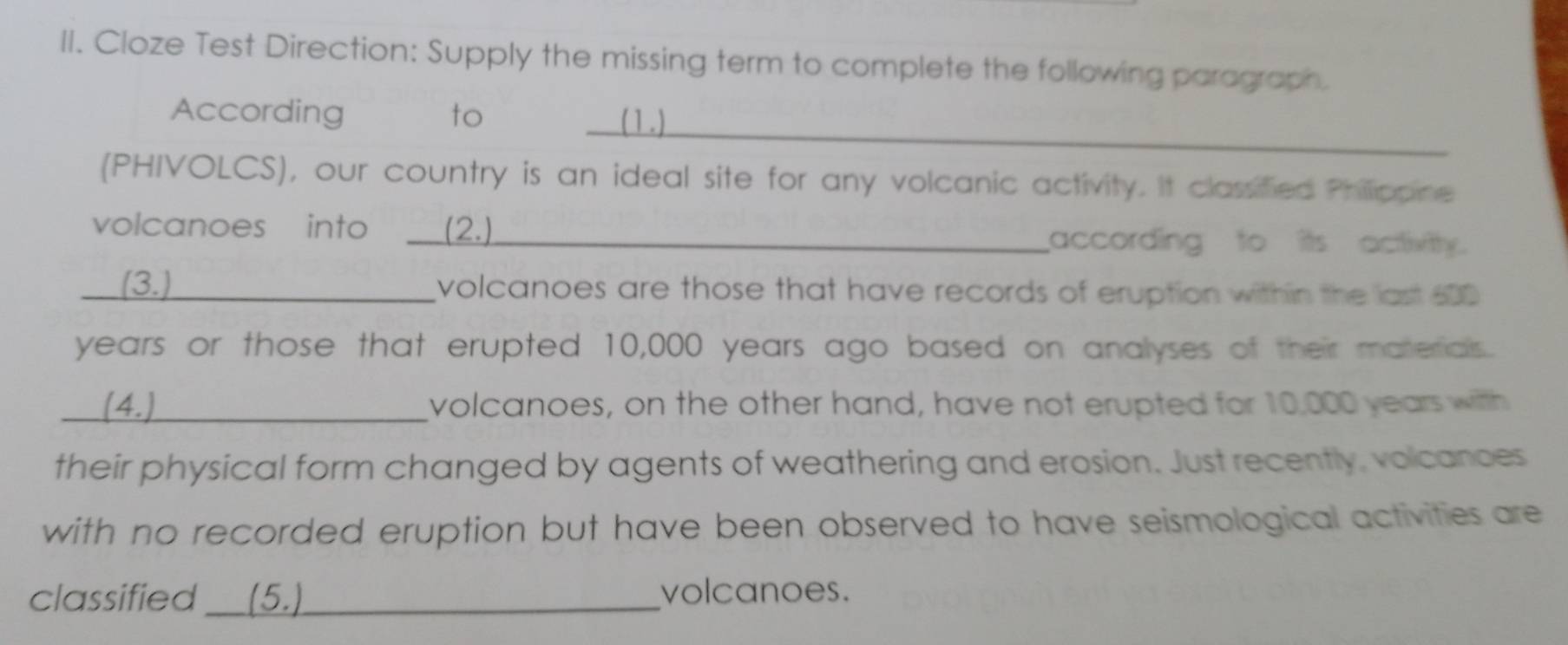 Cloze Test Direction: Supply the missing term to complete the following paragraph. 
_ 
According to (1) 
(PHIVOLCS), our country is an ideal site for any volcanic activity. It classified Phillippine 
volcanoes into __ (2.) according to its activity. 
(3.) _volcanoes are those that have records of eruption within the last 600
years or those that erupted 10,000 years ago based on analyses of their materials. 
_(4.) _volcanoes, on the other hand, have not erupted for 10,000 years with 
their physical form changed by agents of weathering and erosion. Just recently, volcances 
with no recorded eruption but have been observed to have seismological activities are 
classified __(5.)_ volcanoes.