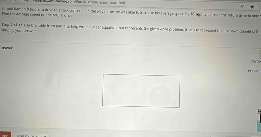 ps//lear.nawkeslearning.com/Portal/Lesson/lesson_practice#! 
A^8 
It took Ramon 8 hours to drive to a rock concert. On the way home, he was able to increase his average speed by 16 mph and make the return drive in only 
Find his average speed on the return drive. 
Step 2 of 3 : Use the table from part 1 to help write a linear equation that represents the given word problem. (Use x to represent the unknown quantity.) Do 
simplify your answer. 
Answer 
Keybo 
Previou 
B 
utor Send to Instructer