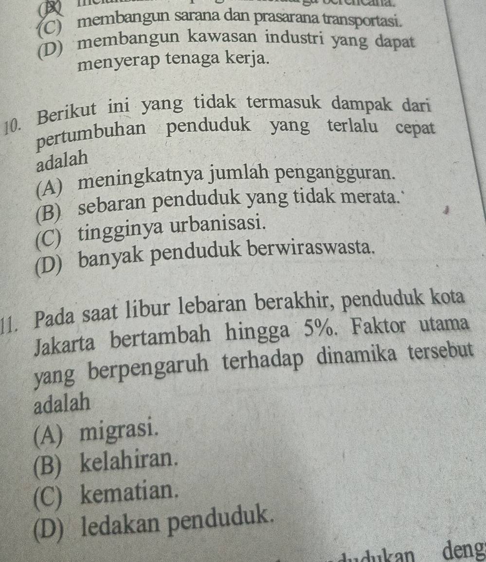 (C) membangun sarana dan prasarana transportasi.
(D) membangun kawasan industri yang dapat
menyerap tenaga kerja.
10. Berikut ini yang tidak termasuk dampak dari
pertumbuhan penduduk yang terlalu cepat
adalah
(A) meningkatnya jumlah pengangguran.
(B) sebaran penduduk yang tidak merata.
(C) tingginya urbanisasi.
(D) banyak penduduk berwiraswasta.
11. Pada saat libur lebaran berakhir, penduduk kota
Jakarta bertambah hingga 5%. Faktor utama
yang berpengaruh terhadap dinamika tersebut
adalah
(A) migrasi.
(B) kelahiran.
(C) kematian.
(D) ledakan penduduk.
dudukan deng