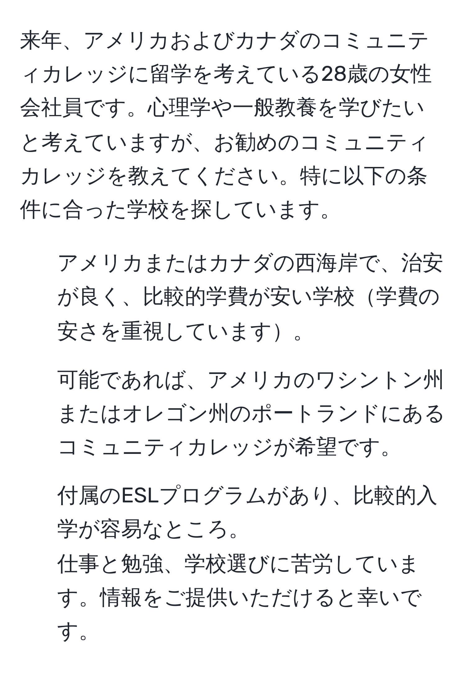 来年、アメリカおよびカナダのコミュニティカレッジに留学を考えている28歳の女性会社員です。心理学や一般教養を学びたいと考えていますが、お勧めのコミュニティカレッジを教えてください。特に以下の条件に合った学校を探しています。  
- アメリカまたはカナダの西海岸で、治安が良く、比較的学費が安い学校学費の安さを重視しています。  
- 可能であれば、アメリカのワシントン州またはオレゴン州のポートランドにあるコミュニティカレッジが希望です。  
- 付属のESLプログラムがあり、比較的入学が容易なところ。  
仕事と勉強、学校選びに苦労しています。情報をご提供いただけると幸いです。