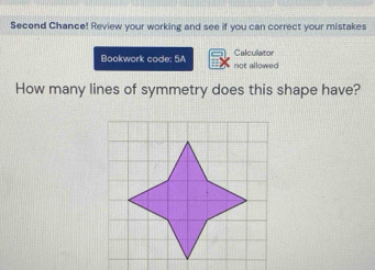 Second Chance! Review your working and see if you can correct your mistakes 
Calculator 
Bookwork code; 5A not allowed 
How many lines of symmetry does this shape have?