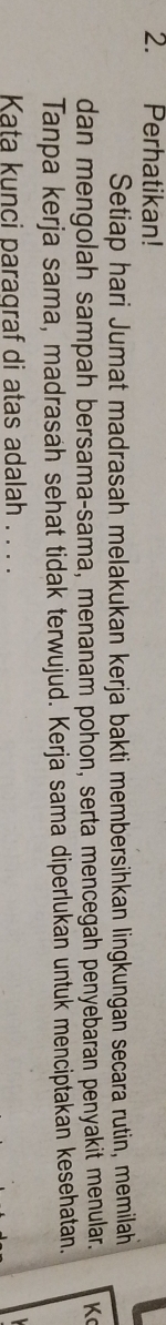 Perhatikan! 
Setiap hari Jumat madrasah melakukan kerja bakti membersihkan lingkungan secara rutin, memilah 
dan mengolah sampah bersama-sama, menanam pohon, serta mencegah penyebaran penyakit menular. K 
Tanpa kerja sama, madrasáh sehat tidak terwujud. Kerja sama diperlukan untuk menciptakán kesehatan. 
Kata kunci paragraf di atas adalah . . . .