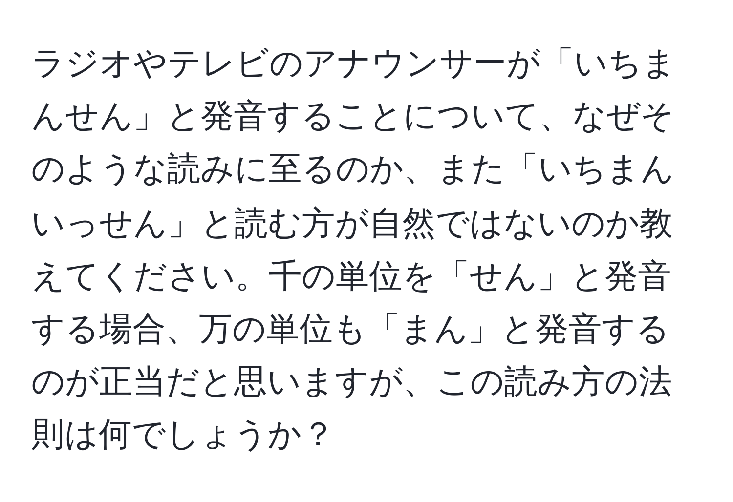 ラジオやテレビのアナウンサーが「いちまんせん」と発音することについて、なぜそのような読みに至るのか、また「いちまんいっせん」と読む方が自然ではないのか教えてください。千の単位を「せん」と発音する場合、万の単位も「まん」と発音するのが正当だと思いますが、この読み方の法則は何でしょうか？