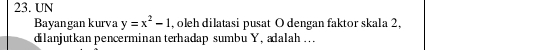 UN 
Bayangan kurva y=x^2-1 , oleh dilatasi pusat O dengan faktor skala 2, 
dilanjutkan pencerminan terhadap sumbu Y, adalah ...