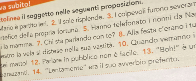 va subito! 
tolinea il soggetto nelle seguenti proposizioni. 
Mario è partito ieri. 2. Il sole risplende. 3. I colpevoli furono severam 
rtefice della propria fortuna. 5. Hanno telefonato i nonni da Na 
i la mamma. 7. Chi sta parlando con te? 8. Alla festa c’erano i tu 
estro la vela si distese nella sua vastità. 10. Quando verranno i 
sei matto! 12. Parlare in pubblico non è facile. 13. "Boh!" è un 
barazzanti. 14, “Lentamente” era il suo avverbio preferito.