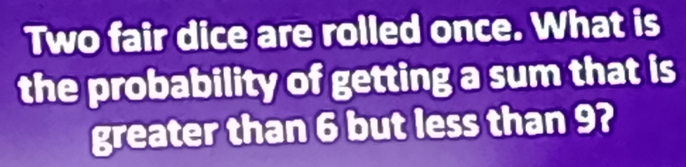 Two fair dice are rolled once. What is 
the probability of getting a sum that is 
greater than 6 but less than 9?