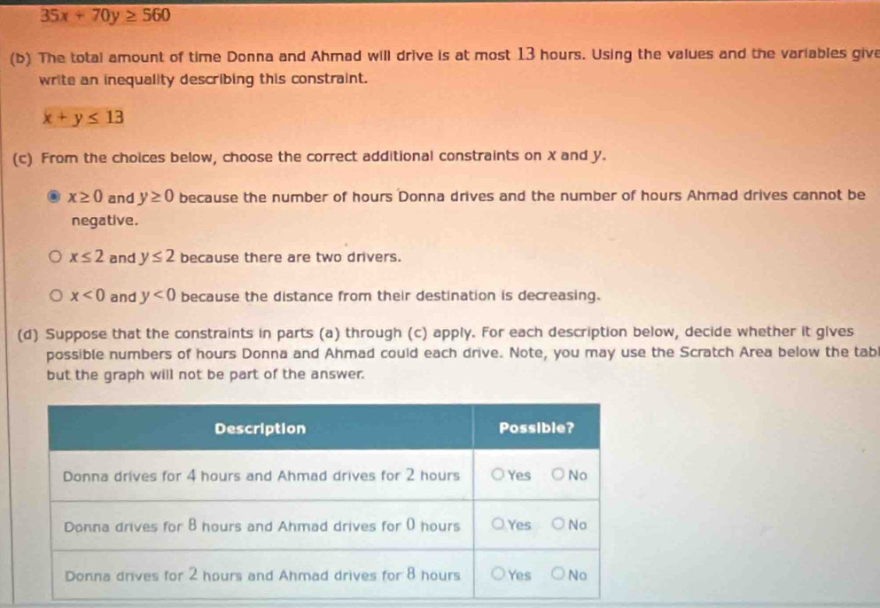 35x+70y≥ 560
(b) The total amount of time Donna and Ahmad will drive is at most 13 hours. Using the values and the variables give
write an inequality describing this constraint.
x+y≤ 13
(c) From the choices below, choose the correct additional constraints on X and y.
x≥ 0 and y≥ 0 because the number of hours Donna drives and the number of hours Ahmad drives cannot be
negative.
x≤ 2 and y≤ 2 because there are two drivers.
x<0</tex> and y<0</tex> because the distance from their destination is decreasing.
(d) Suppose that the constraints in parts (a) through (c) apply. For each description below, decide whether it gives
possible numbers of hours Donna and Ahmad could each drive. Note, you may use the Scratch Area below the tab
but the graph will not be part of the answer.