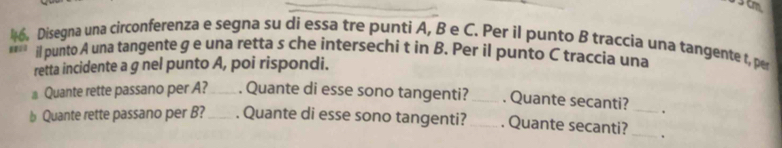 3cm. 
. Disegna una circonferenza e segna su di essa tre punti A, B e C. Per il punto B traccia una tangente t, per 
il punto A una tangente g e una retta s che intersechi t in B. Per il punto C traccia una 
retta incidente a g nel punto A, poi rispondi. 
⊥ Quante rette passano per A? _. Quante di esse sono tangenti? _. Quante secanti? . 
b Quante rette passano per B?_ . Quante di esse sono tangenti? _. Quante secanti?__