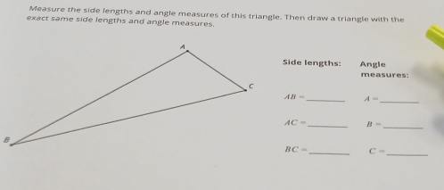 Measure the side lengths and angle measures of this triangle. Then draw a triangle with the 
exact same side lengths and angle measures. 
Side lengths: Angle 
measures:
AB= _ A= _ 
_
AC= _ B=
_
BC= _ C=