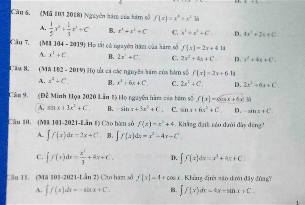 (Mã 103 2018) Nguyên hàm của hàm số f(x)=x^4+x^2 là
A.  1/5 x^5+ 1/3 x^3+C B. x^4+x^2+C C. x^5+x^3+C. D. 4x^3+2x+C
Câu 7. (Mã 104 - 2019) Họ tất cả nguyên hàm của hàm số f(x)=2x+4 là
A. x^2+C.
B. 2x^2+C. C. 2x^2+4x+C. D. x^2+4x+C.
Câu 8. (Mã 102 - 2019) Họ tất cả các nguyên hàm của hàm số f(x)=2x+6 là
A. x^2+C.
B. x^2+6x+C. C. 2x^2+C. D. 2x^2+6x+C.
Câu 9. (Đề Minh Họa 2020 Lần 1) Họ nguyên hàm của hàm số f(x)=cos x+6x là
A. sin x+3x^2+C. B. -sin x+3x^2+C C. sin x+6x^2+C. D. -sin x+C.
Câu 10. (Mã 101-2021-Lần 1) Cho hàm số f(x)=x^2+4. Khẳng định nào dưới đây đủng?
A. ∈t f(x)dx=2x+C B. ∈t f(x)dx=x^2+4x+C.
C. ∈t f(x)dx= x^3/3 +4x+C. D. ∈t f(x)dx=x^3+4x+C.
Cầu 11. (Mã 101-2021-Lần 2) Cho hàm số f(x)=4+cos x. Khẳng định nào dưới đây đúng?
A. ∈t f(x)dx=-sin x+C. ∈t f(x)dx=4x+sin x+C.
B.