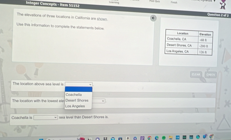 Learning 
Post-Quiz Finish 
Integer Concepts - Item 51152 Question 2 of 2 
The elevations of three locations in California are shown. 
Use this information to complete the statements below. 
CLEAR CHECN 
The location above sea level is 
Coachella 
The location with the lowest ele Desert Shores 
Los Angeles 
Coachella is sea level than Desert Shores is.