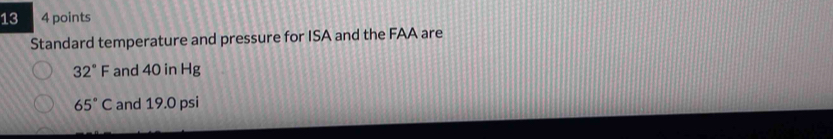 13 4 points 
Standard temperature and pressure for ISA and the FAA are
32°F and 40 in Hg
65°C and 19.0 psi