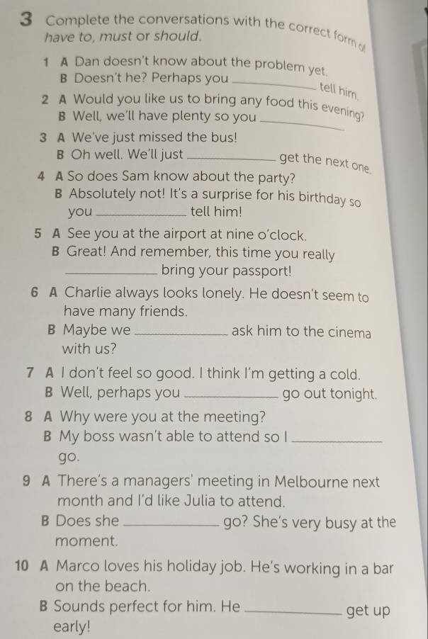 Complete the conversations with the correct form o 
have to, must or should. 
_ 
1 A Dan doesn't know about the problem yet. 
B Doesn't he? Perhaps you 
tell him 
2 A Would you like us to bring any food this evening? 
B Well, we'll have plenty so you_ 
3 A We've just missed the bus! 
B Oh well. We’ll just_ 
get the next one 
4 A So does Sam know about the party? 
B Absolutely not! It's a surprise for his birthday so 
you _tell him! 
5 A See you at the airport at nine o’clock. 
B Great! And remember, this time you really 
_bring your passport! 
6 A Charlie always looks lonely. He doesn't seem to 
have many friends. 
B Maybe we _ask him to the cinema 
with us? 
7 A I don’t feel so good. I think I’m getting a cold. 
B Well, perhaps you _go out tonight. 
8 A Why were you at the meeting? 
B My boss wasn’t able to attend so I_ 
go. 
9 A There’s a managers' meeting in Melbourne next 
month and I’d like Julia to attend. 
B Does she _go? She's very busy at the 
moment. 
10 A Marco loves his holiday job. He’s working in a bar 
on the beach. 
B Sounds perfect for him. He_ get up 
early!