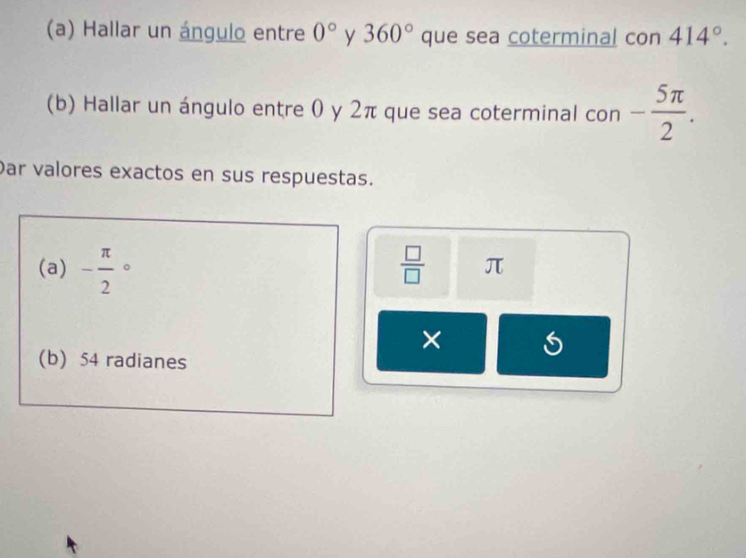 Hallar un ángulo entre 0° y 360° que sea coterminal con 414°. 
(b) Hallar un ángulo entre 0 y 2π que sea coterminal con - 5π /2 . 
Dar valores exactos en sus respuestas. 
(a) - π /2 circ  □ /□   π
× 
(b) 54 radianes