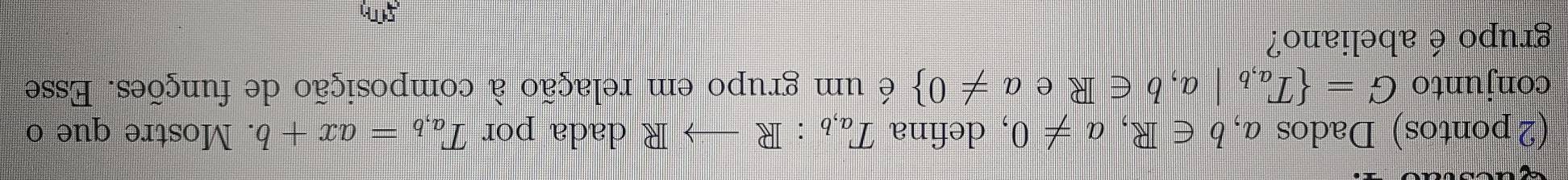 (2 pontos) Dados a, b∈ R, a!= 0 , defina T_a,b:Rto R dada por T_a,b=ax+b. Mostre que o 
conjunto G= T_a,b|a,b∈ R e a!= 0 é um grupo em relação à composição de funções. Esse 
grupo é abeliano? 
5T