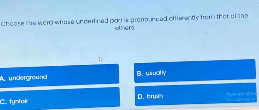 Choose the word whose underlined part is pronounced differently from that of the
others:
A. underground B. usually
C. funfair D. brush Activate Wind
Go to Settings to