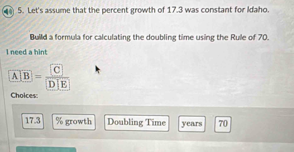 Let's assume that the percent growth of 17.3 was constant for Idaho. 
Build a formula for calculating the doubling time using the Rule of 70. 
I need a hint
[overline A[overline B]=frac [overline C
Choices:
17.3 % growth Doubling Time years 70