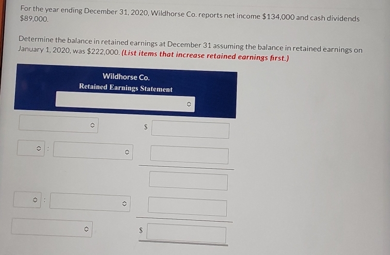 For the year ending December 31, 2020, Wildhorse Co. reports net income $134,000 and cash dividends
$89,000. 
Determine the balance in retained earnings at December 31 assuming the balance in retained earnings on 
January 1, 2020, was $222,000. (List items that increase retained earnings first.) 
Wildhorse Co. 
Retained Earnings Statement
$ □
□ 
□ 。 □
 □ /□  
:   □ /$□  
。