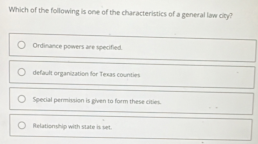 Which of the following is one of the characteristics of a general law city?
Ordinance powers are specified.
default organization for Texas counties
Special permission is given to form these cities.
Relationship with state is set.