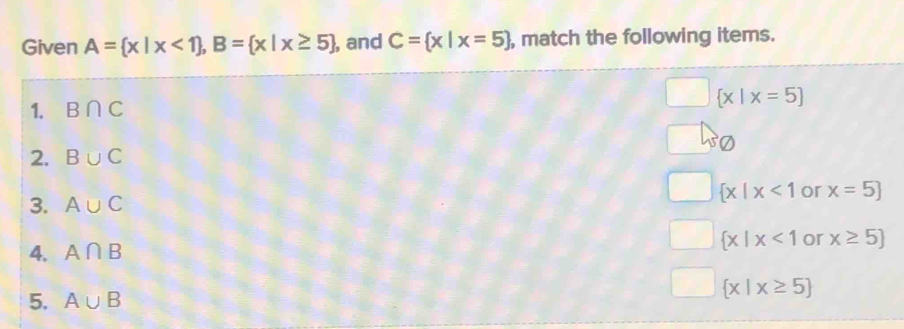 Given A= x|x<1 , B= x|x≥ 5 , and C= x|x=5 , match the following items.
1. B∩ C
 x|x=5
2. B∪ C
 x|x<1</tex> or x=5]
3. A∪ C
4. A∩ B
 x|x<1</tex> or x≥ 5]
5. A∪ B
 x|x≥ 5