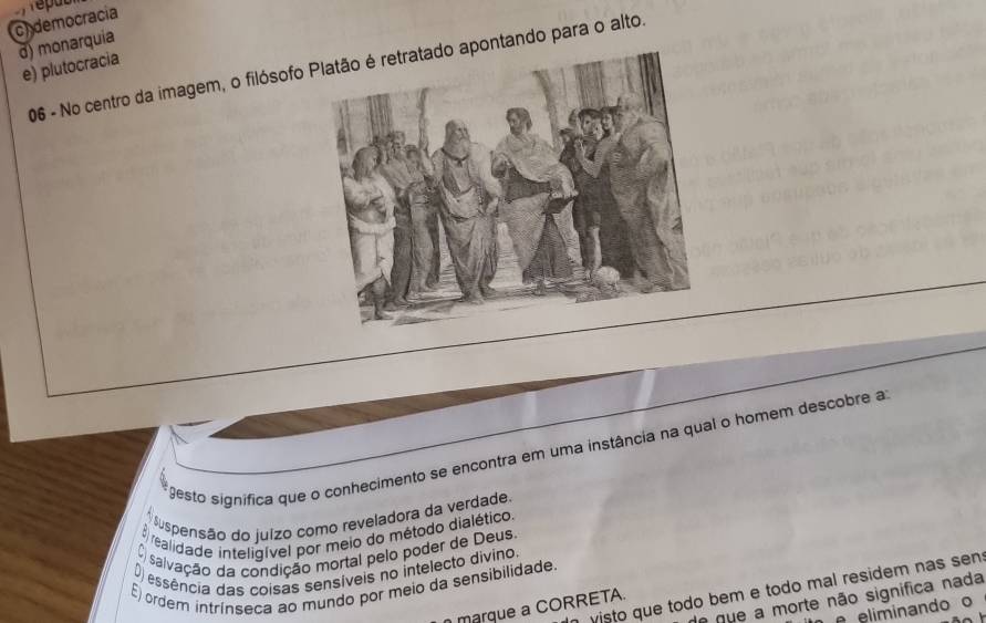 ch democracia
d) monarquia
e) plutocracia
06 - No centro da imagem, o filósofo pontando para o alto.
gesto significa que o conhecimento se encontra em uma instância na qual o homem descobre a
* Suspensão do juízo como reveladora da verdade
E realidade inteligível por meio do método dialético.
O salvação da condição mortal pelo poder de Deus.
D) essência das coisas sensíveis no intelecto divino
E) ordem intrínseca ao mundo por meio da sensibilidade.
visto que todo bem e todo mal residem nas sen
e que a morte não significa nada
marque a CORRETA.
eliminando o