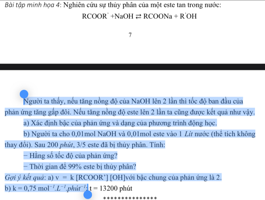 Bài tập minh họa 4: Nghiên cứu sự thủy phân của một este tan trong nước:
RCOOR'+NaOHleftharpoons RCOONa+R OH 
Người ta thấy, nếu tăng nồng độ của NaOH lên 2 lần thì tốc độ ban đầu của 
phản ứng tăng gấp đôi. Nếu tăng nồng độ este lên 2 lần ta cũng được kết quả như vậy. 
a) Xác định bậc của phản ứng và dạng của phương trình động học. 
b) Người ta cho 0,01mol NaOH và 0,01mol este vào 1 Lít nước (thể tích không 
thay đổi). Sau 200 phút, 3/5 este đã bị thủy phân. Tính: 
- Hằng số tốc độ của phản ứng? 
- Thời gian để 99% este bị thủy phân? 
Gợi ý kết quả: a) v=k [RCOOR’] [OH]với bậc chung của phản ứng là 2. 
b) k=0,75mol^(-1).L^(-1)..phiit^(-1):t=13200 phút