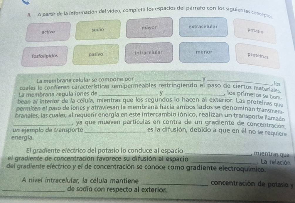 A partir de la información del video, completa los espacios del párrafo con los siguientes conceptos. 
activo sodio mayor 
extracelular 
potasio 
fosfolipidos pasivo intracelular menor 
proteinas 
La membrana celular se compone por_ 
_y 
, los 
cuales le confieren características semipermeables restringiendo el paso de ciertos materiales. 
La membrana regula iones de_ y_ , los primeros se bom- 
bean al interior de la célula, mientras que los segundos lo hacen al exterior. Las proteínas que 
permiten el paso de iones y atraviesan la membrana hacia ambos lados se denominan transmem- 
branales, las cuales, al requerir energía en este intercambio iónico, realizan un transporte llamado 
_, ya que mueven partículas en contra de un gradiente de concentración; 
un ejemplo de transporte _es la difusión, debido a que en él no se requiere 
energía. 
El gradiente eléctrico del potasio lo conduce al espacio_ 
, mientras que 
el gradiente de concentración favorece su difusión al espacio_ 
. La relación 
del gradiente eléctrico y el de concentración se conoce como gradiente electroquímico. 
A nivel intracelular, la célula mantiene 
_concentración de potasio y 
_de sodio con respecto al exterior.