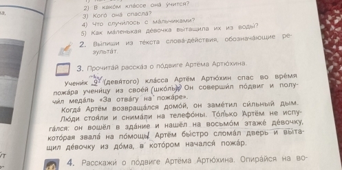 ra, 2) B κаκόм κлácce оhá ýчνтся?
3) Koró оhá cracná?
4) Что случήлосьс мальчиками?
5) Как маленькая девочка выташила их из воды?
2. Βыілиши иа тέκста словά-дέйствия, обозначάюошие ре
зулытάт
3. Προηκητάй рассκάз ο πόдвиге Αρτема Αρτίόχκиηιна
Υуеник  (девήτοго) κлάсса Αртем Αρτιόхин сπас во врέмя
ложκара ученицу из своей (шкόльή Он совершил πόдвиг и полу-
μήл медάль «За отвáгy на пожάре».
Κогдά Аρтём возврашάлся доμόй, он замέτил сильηый дым.
Πίόди сτοήли и снимάηи на телефόηы. Τόлько Артём не ислу-
Táлся: он вошёл в здание и нашёл на Bосьмόм этажέ дέвочку,
Κοтόрая звалά на πόмошь Артём быістро сломάл дверь и выίта-
щил дέвочку из дόма, в котόром началсή πожάр.
4. Ρасскажή о πόдвиге Αρтема Αρτιόхина. Οπηрάйся на BO^-