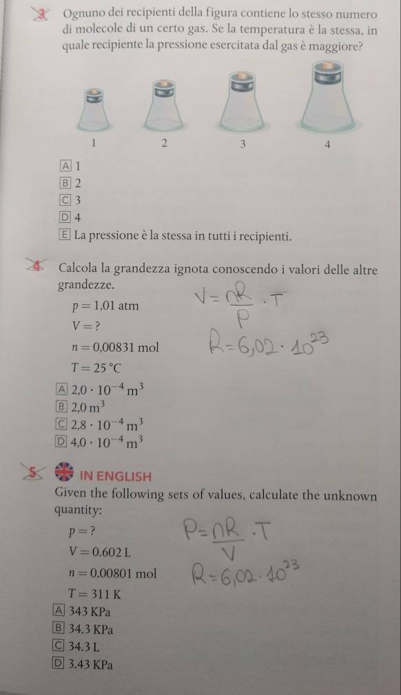 Ognuno dei recipienti della figura contiene lo stesso numero
di molecole di un certo gas. Se la temperatura è la stessa, in
quale recipiente la pressione esercitata dal gas è maggiore?
1 2 3 4
A 1
B 2
C 3
D 4
€ La pressione è la stessa in tutti i recipienti.
Calcola la grandezza ignota conoscendo i valori delle altre
grandezze.
p=1,01atm
V= ?
n=0.00831 T n -
T=25°C
A 2,0· 10^(-4)m^3
B 2,0m^3
C 2,8· 10^(-4)m^3
D 4,0· 10^(-4)m^3
IN ENGLISH
Given the following sets of values, calculate the unknown
quantity:
p= ?
V=0.602L
n=0.00801 mol
T=311K
A 343 KPa
B 34.3 KPa
C 34.3 L
D 3.43 KPa