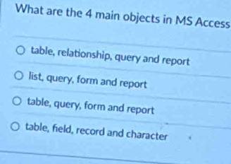 What are the 4 main objects in MS Access
table, relationship, query and report
list, query, form and report
table, query, form and report
table, field, record and character