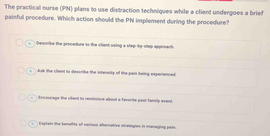 The practical nurse (PN) plans to use distraction techniques while a client undergoes a brief
painful procedure. Which action should the PN implement during the procedure?
A Describe the procedure to the client using a step-by-step approach.
€ Ask the client to describe the intensity of the pain being experienced.
c. Encourage the client to reminisce about a favorite past family event.
Explain the benefits of various alternative strategies in managing pain.