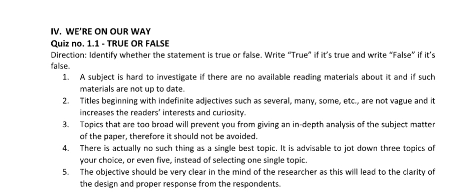 WE’RE ON OUR WAY 
Quiz no. 1.1 - TRUE OR FALSE 
Direction: Identify whether the statement is true or false. Write “True” if it’s true and write “False” if it’s 
false. 
1. A subject is hard to investigate if there are no available reading materials about it and if such 
materials are not up to date. 
2. Titles beginning with indefinite adjectives such as several, many, some, etc., are not vague and it 
increases the readers’ interests and curiosity. 
3. Topics that are too broad will prevent you from giving an in-depth analysis of the subject matter 
of the paper, therefore it should not be avoided. 
4. There is actually no such thing as a single best topic. It is advisable to jot down three topics of 
your choice, or even five, instead of selecting one single topic. 
5. The objective should be very clear in the mind of the researcher as this will lead to the clarity of 
the design and proper response from the respondents.