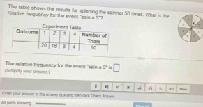 The table shows the results for spinning the spinner 50 times. What is the 3° 7 
relative frequancy for the event "spin s 
The relative frequency for the event "spin a 3° is 
(;Simplify your anwer.) □ 
r 
Enter your answer in the answer box and then click Chack Answer More 
All parts showing