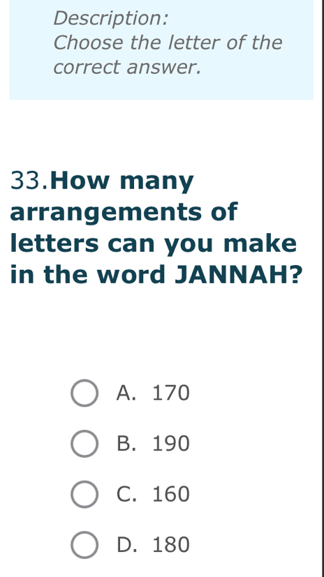 Description:
Choose the letter of the
correct answer.
33.How many
arrangements of
letters can you make
in the word JANNAH?
A. 170
B. 190
C. 160
D. 180