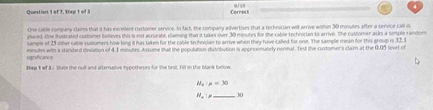 0/19 4 
Question 1 of 7. Step 1 of 3 Correct 
One cable company claims that it has excellent customer service. in fact, the company advertises that a technician will arrive within 30 minutes after a service call is 
plared. One frustrated customer believes this is not accurate, claiming that it takes over 30 minutes for the cable technician to arrive. The customer asks a simple random 
sample of 25 other cable customers how long it has taken for the cable technician to arrive when they have called for one. The sample mean for this group is 32.1
inmutes with a standard deviation of 4.1 minutes. Assume that the population distribution is approximately normal. Test the customer's claim at the 0.05 level of 
significance 
Step 1 of 3 : State the null and alternative hypotheses for the test. Fill in the blank below.
H_0:mu =30
H_a:mu _30