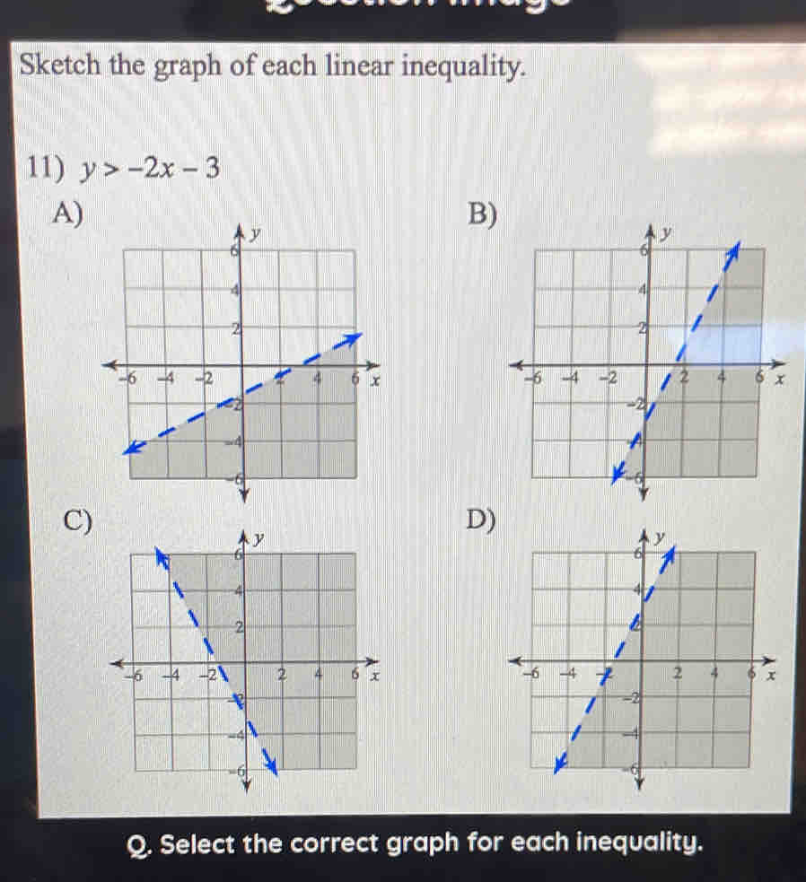 Sketch the graph of each linear inequality. 
11) y>-2x-3
A) 
B) 

C) 
D) 

Q. Select the correct graph for each inequality.