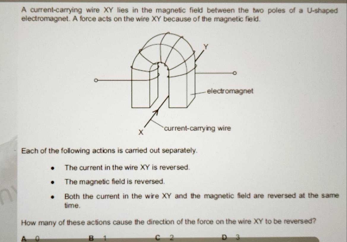 A current-carrying wire XY lies in the magnetic field between the two poles of a U -shaped
electromagnet. A force acts on the wire XY because of the magnetic field.
Each of the following actions is carried out separately.
The current in the wire XY is reversed.
The magnetic field is reversed.
Both the current in the wire XY and the magnetic field are reversed at the same
time.
How many of these actions cause the direction of the force on the wire XY to be reversed?
A 0 B 1 C 2 D 3