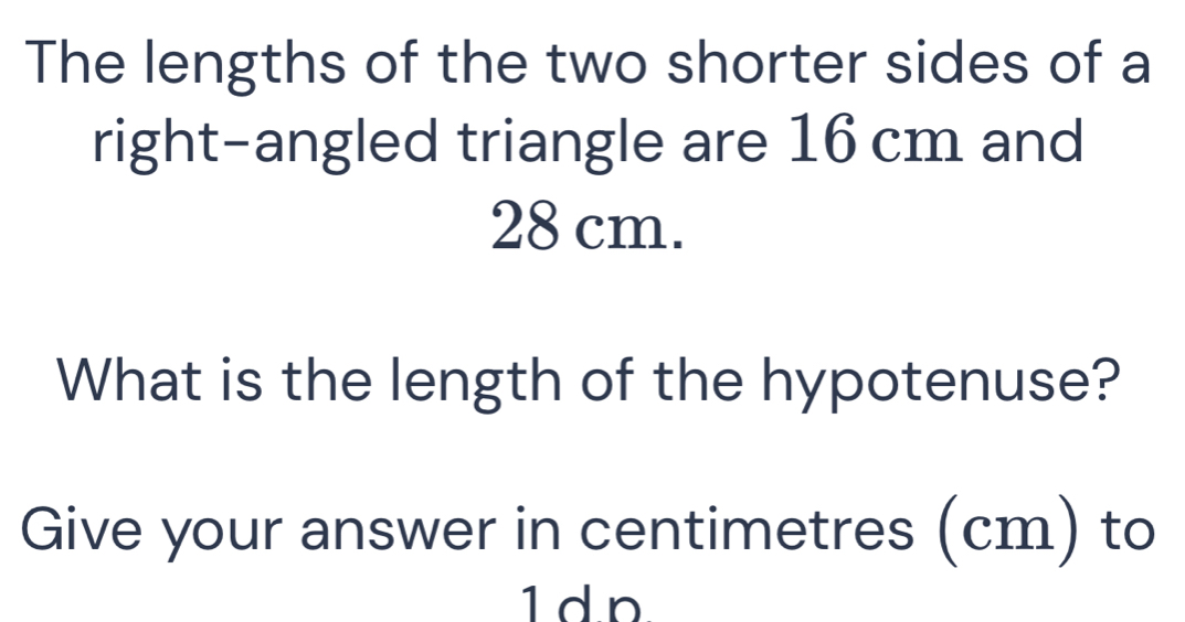 The lengths of the two shorter sides of a 
right-angled triangle are 16 cm and
28 cm. 
What is the length of the hypotenuse? 
Give your answer in centimetres (cm) to 
1dn