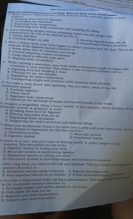 ge    '   
2nd summative t e  s
Read and understand cach item carefully. Write the ietter of the correct answer.
1. While lifting a heavy suitcase, which function of the muscular system is most
evident?
A. Breaking down food for digestion
B. Controlling the heartbeat
C. Regulating body temperature
D. Supporting your body's structure and enabling the lifting
2. You're standing upright without collapsing under your own weight. This
A. Aiding digestion demonstrates the role of the skeletal system in: C. Filtering impurities from the air
B. Carrying oxygen to cells D. Supporting the body's structure
3. After a hearty meal, your body begins to extract nutrients from the food. This is an
example of the digestive system's function to:
A. Break down food for nutrients and energy
B. Control voluntary muscle movements
C. Pump blood to different body parts
D. Regulate body temperature
4. While running a marathon, your body needs a consistent supply of oxygen and
nutrients to your muscles. This relates to the circulatory system's role in:
A. Digesting food and breaking it down
B. Filtering the air, you breathe
C. Regulating the body's temperature
D. Transporting oxygen and nutrients while removing waste products
5. You take a deep breath after sprinting. This is a direct result of how the
respiratory system: A. Controls digestion
B. Filters blood
C. Regulates body temperature
D. Allows for the exchange of oxygen and carbon dioxide in the lungs
6. Imagine a weightlifter lifting a heavy barbell. In this scenario, which function of the
muscular system is primarily at work?
A. Breaking down food for digestion
B. Filtering impurities from the air
C. Regulating blood circulation
D. Supporting the body's structure and enabling lifting
7. When you accidentally touch a hot stove and quickly pull your hand away, which
body system is responsible for this fast reaction?
A. Circulatory system D. Respiratory system C. Muscular system
B. Digestive system
3. You're in a race, and your heart is beating rapidly to pump oxygen to your
muscles. This exemplifies the role of the:
A. Digestive system in fueling your body
B. Muscular system in maintaining balance
C. Respiratory system in cooling you down
D. Circulatory system in providing oxygen and nutrients to muscles
. After a big meal, you start to feel full and satisfied. This is a result of the digestive
system's function to:
A. Break down food into smaller molecules C. Regulate body temperature
B. Filter impurities from the air you breathe D. Provide structural support to your body
0.You take a deep breath before giving a presentation. This action is directly related
to the respiratory system's function to:
A. Exchange oxygen and carbon dioxide in the lungs
B. Help digest the food you ate
C. Regulate your body temperature
D. Support your body's structure