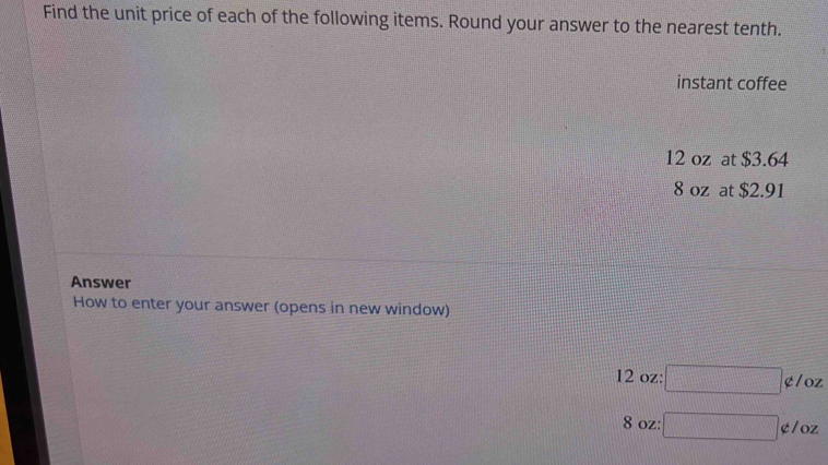 Find the unit price of each of the following items. Round your answer to the nearest tenth. 
instant coffee
12 oz at $3.64
8 oz at $2.91
Answer 
How to enter your answer (opens in new window)
12 oz : □ ¢/oz
8 oz : □ ¢/oz