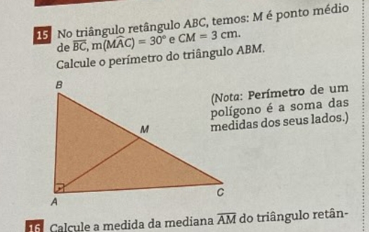 No triângulo retângulo ABC, temos: M é ponto médio 
de overline BC, m(Mwidehat AC)=30° e CM=3cm. 
Calcule o perímetro do triângulo ABM. 
(Nota: Perímetro de um 
polígono é a soma das 
medidas dos seus lados.) 
Calcule a medida da mediana overline AM do triângulo retân-