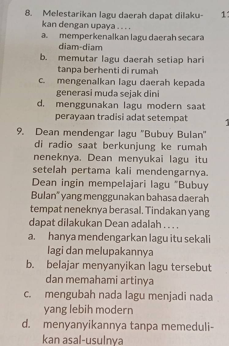 Melestarikan lagu daerah dapat dilaku- 11
kan dengan upaya . . . .
a. memperkenalkan lagu daerah secara
diam-diam
b. memutar lagu daerah setiap hari
tanpa berhenti di rumah
c. mengenalkan lagu daerah kepada
generasi muda sejak dini
d. menggunakan lagu modern saat
perayaan tradisi adat setempat
1
9. Dean mendengar lagu "Bubuy Bulan"
di radio saat berkunjung ke rumah
neneknya. Dean menyukai lagu itu
setelah pertama kali mendengarnya.
Dean ingin mempelajari lagu "Bubuy
Bulan” yang menggunakan bahasa daerah
tempat neneknya berasal. Tindakan yang
dapat dilakukan Dean adalah . . . .
a. hanya mendengarkan lagu itu sekali
lagi dan melupakannya
b. belajar menyanyikan lagu tersebut
dan memahami artinya
c. mengubah nada lagu menjadi nada
yang lebih modern
d. menyanyikannya tanpa memeduli-
kan asal-usulnya