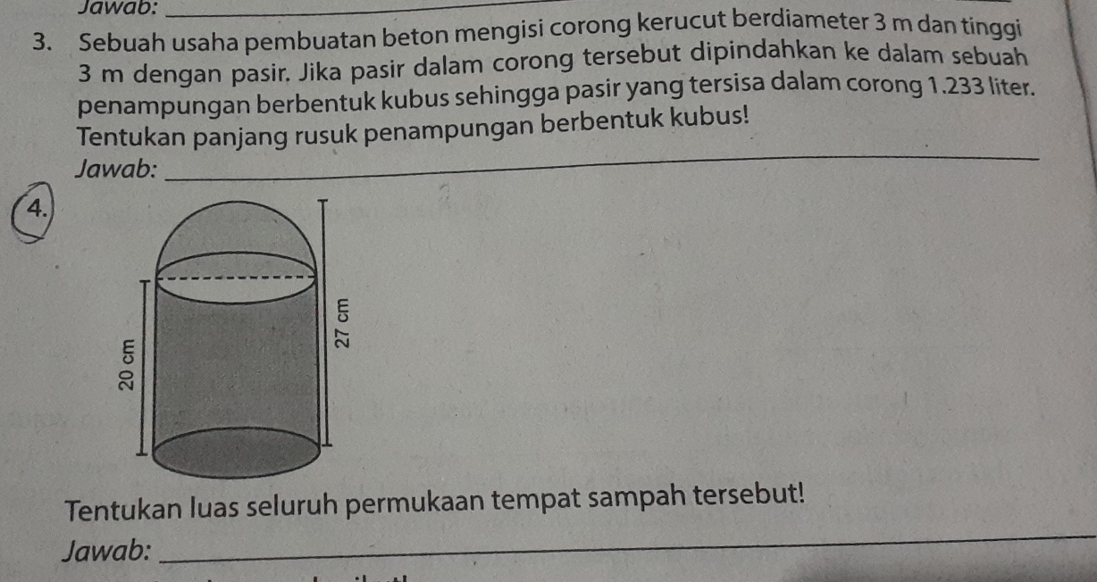 Jawab:_ 
3. Sebuah usaha pembuatan beton mengisi corong kerucut berdiameter 3 m dan tinggii
3 m dengan pasir. Jika pasir dalam corong tersebut dipindahkan ke dalam sebuah 
penampungan berbentuk kubus sehingga pasir yang tersisa dalam corong 1.233 liter. 
Tentukan panjang rusuk penampungan berbentuk kubus! 
Jawab:_ 
_ 
4. 
Tentukan luas seluruh permukaan tempat sampah tersebut! 
Jawab: 
_