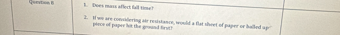 Does mass affect fall time? 
2. If we are considering air resistance, would a flat sheet of paper or balled up 
piece of paper hit the ground first?